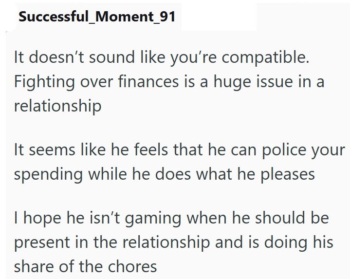 Successful_Moment_91 It doesn't sound like you're compatible. Fighting over finances is a huge issue in a relationship It seems like he feels that he can police your spending while he does what he pleases I hope he isn't gaming when he should be present in the relationship and is doing his share of the chores