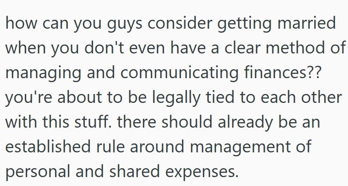 how can you guys consider getting married when you don't even have a clear method of managing and communicating finances?? you're about to be legally tied to each other with this stuff. there should already be an established rule around management of personal and shared expenses.