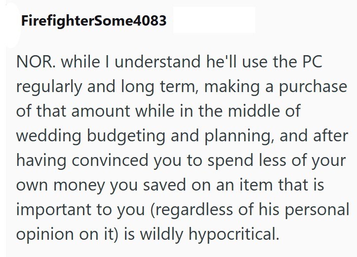 FirefighterSome4083 NOR. while I understand he'll use the PC regularly and long term, making a purchase of that amount while in the middle of wedding budgeting and planning, and after having convinced you to spend less of your own money you saved on an item that is important to you (regardless of his personal opinion on it) is wildly hypocritical.