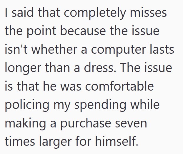 I said that completely misses the point because the issue isn't whether a computer lasts longer than a dress. The issue is that he was comfortable policing my spending while making a purchase seven times larger for himself.
