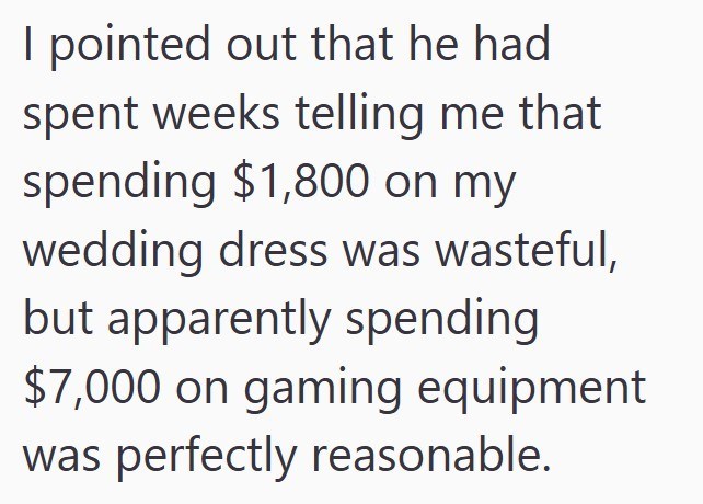 I pointed out that he had spent weeks telling me that spending $1,800 on my wedding dress was wasteful, but apparently spending $7,000 on gaming equipment was perfectly reasonable.