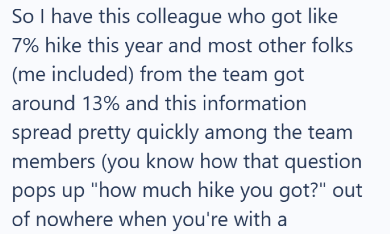 So I have this colleague who got like 7% hike this year and most other folks (me included) from the team got around 13% and this information spread pretty quickly among the team members (you know how that question pops up "how much hike you got?" out of nowhere when you're with a