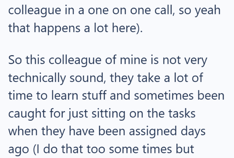 colleague in a one on one call, so yeah that happens a lot here). So this colleague of mine is not very technically sound, they take a lot of time to learn stuff and sometimes been caught for just sitting on the tasks when they have been assigned days ago (I do that too some times but