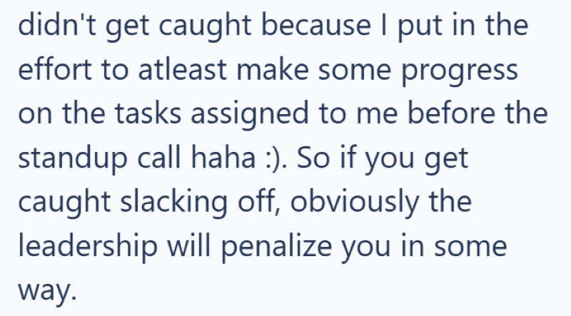 didn't get caught because I put in the effort to atleast make some progress on the tasks assigned to me before the standup call haha :). So if you get caught slacking off, obviously the leadership will penalize you in some way.