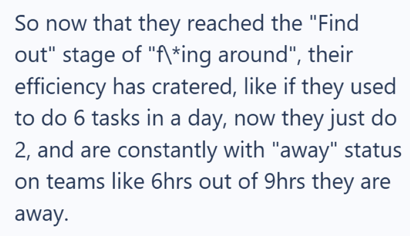 So now that they reached the "Find out" stage of "f\*ing around", their efficiency has cratered, like if they used to do 6 tasks in a day, now they just do 2, and are constantly with "away" status on teams like 6hrs out of 9hrs they are away.