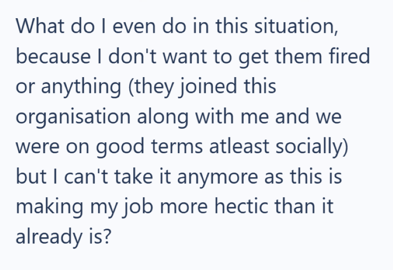 What do I even do in this situation, because I don't want to get them fired or anything (they joined this organisation along with me and we were on good terms atleast socially) but I can't take it anymore as this is making my job more hectic than it already is?