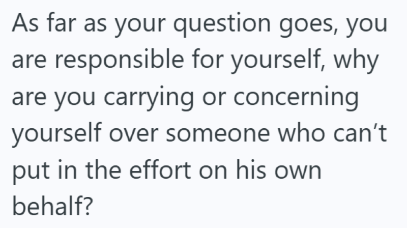 As far as your question goes, you are responsible for yourself, why are you carrying or concerning yourself over someone who can't put in the effort on his own behalf?