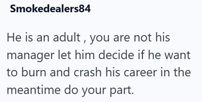 Smokedealers84 He is an adult, you are not his manager let him decide if he want to burn and crash his career in the meantime do your part.