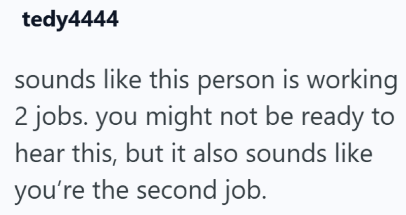 tedy4444 sounds like this person is working 2 jobs. you might not be ready to hear this, but it also sounds like you're the second job.