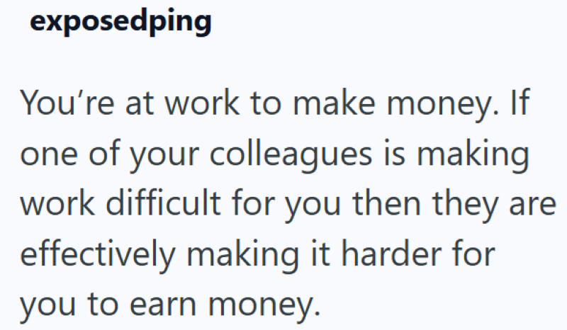 exposedping You're at work to make money. If one of your colleagues is making work difficult for you then they are effectively making it harder for you to earn money.