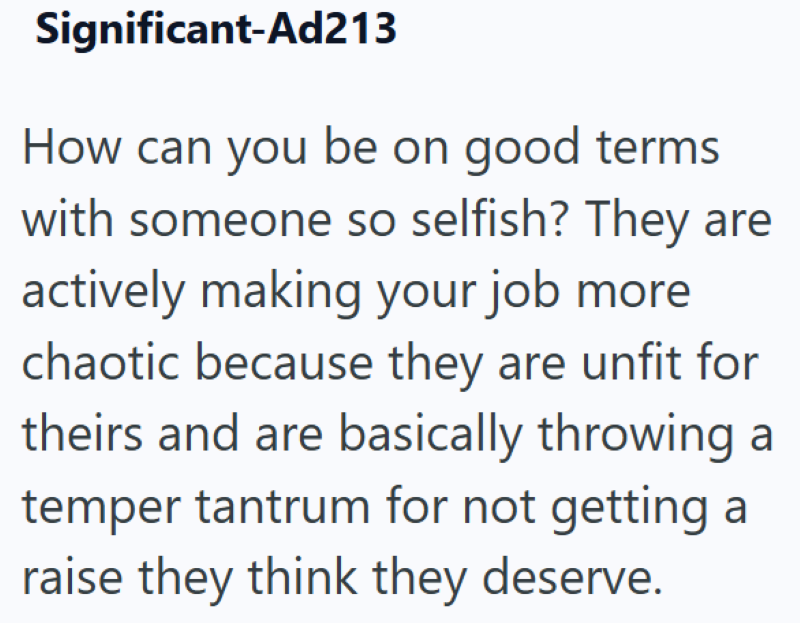 Significant-Ad213 How can you be on good terms with someone so selfish? They are actively making your job more chaotic because they are unfit for theirs and are basically throwing a temper tantrum for not getting a raise they think they deserve.