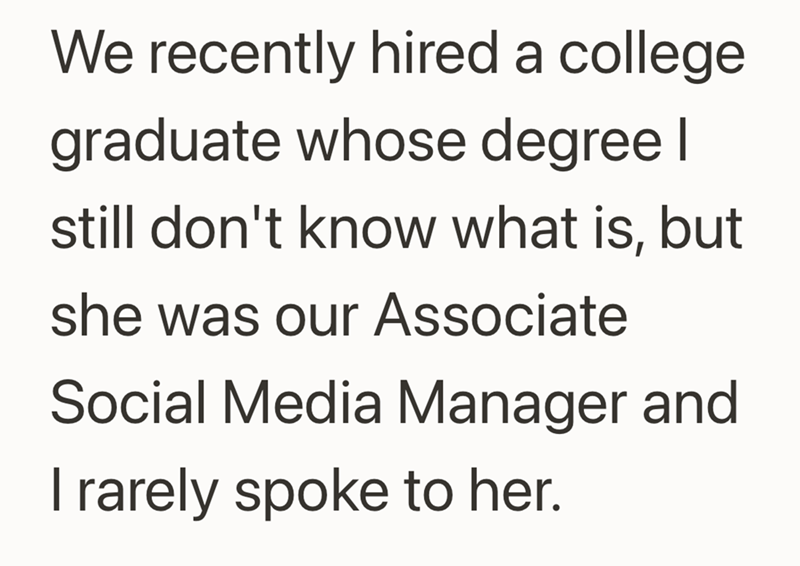 We recently hired a college. graduate whose degree I still don't know what is, but she was our Associate Social Media Manager and I rarely spoke to her.