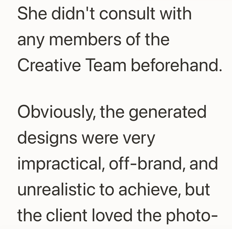 She didn't consult with any members of the Creative Team beforehand. Obviously, the generated designs were very impractical, off-brand, and unrealistic to achieve, but the client loved the photo-