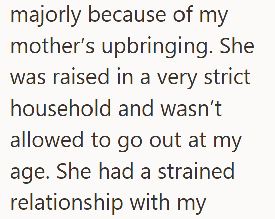 majorly because of my mother's upbringing. She was raised in a very strict household and wasn't allowed to go out at my age. She had a strained relationship with my