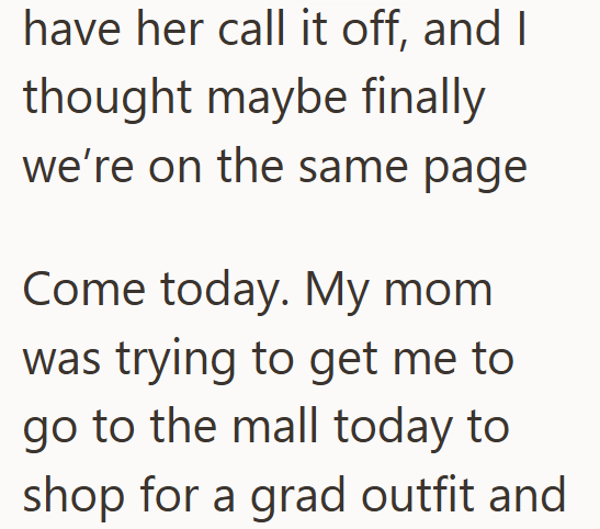 have her call it off, and I thought maybe finally we're on the same page Come today. My mom was trying to get me to go to the mall today to shop for a grad outfit and