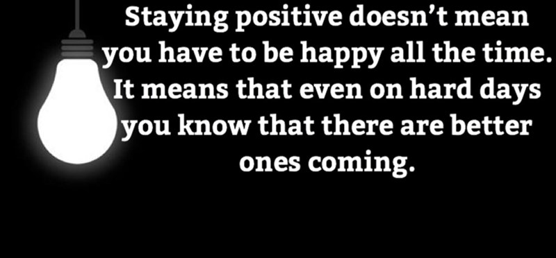 Staying positive doesn't mean you have to be happy all the time. It means that even on hard days you know that there are better ones coming.