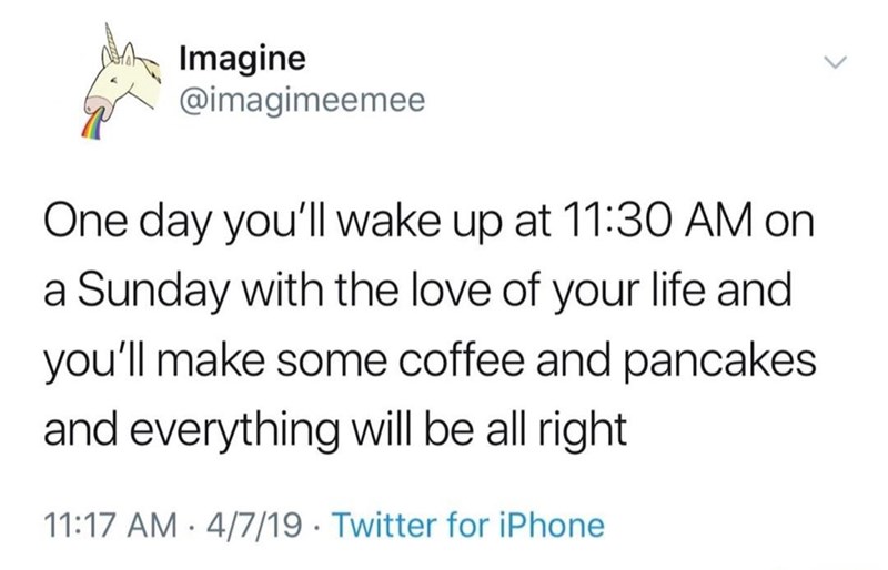 Imagine @imagimeemee One day you'll wake up at 11:30 AM on a Sunday with the love of your life and you'll make some coffee and pancakes and everything will be all right 11:17 AM 4/7/19 Twitter for iPhone .