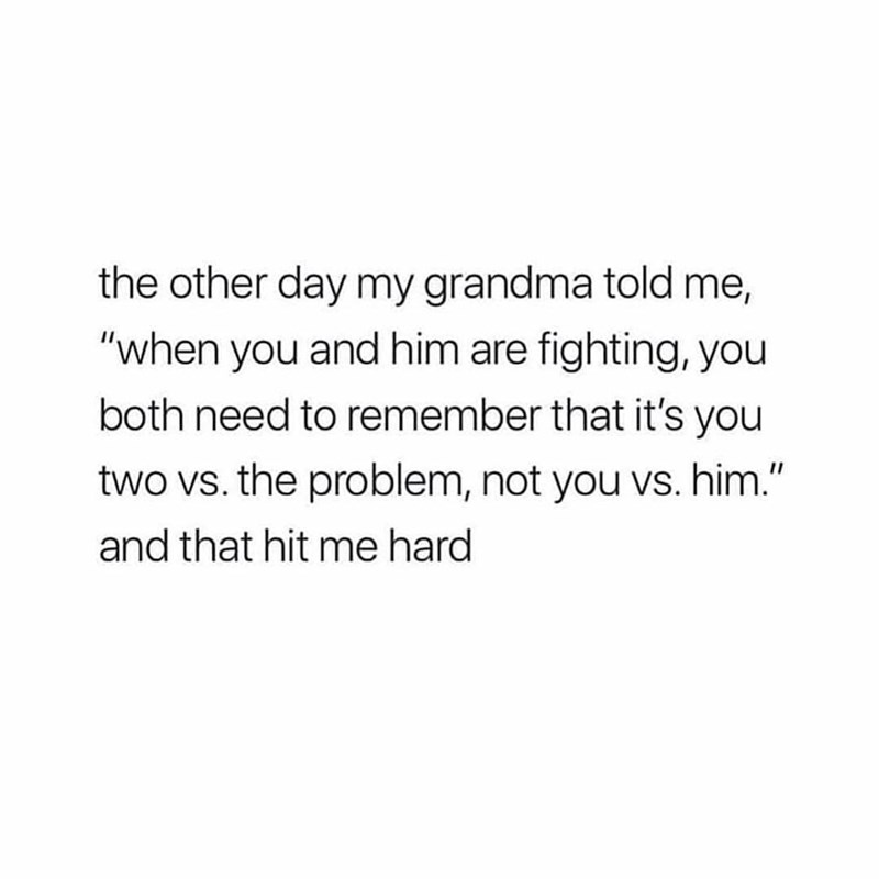 the other day my grandma told me, "when you and him are fighting, you both need to remember that it's you two vs. the problem, not you vs. him." and that hit me hard