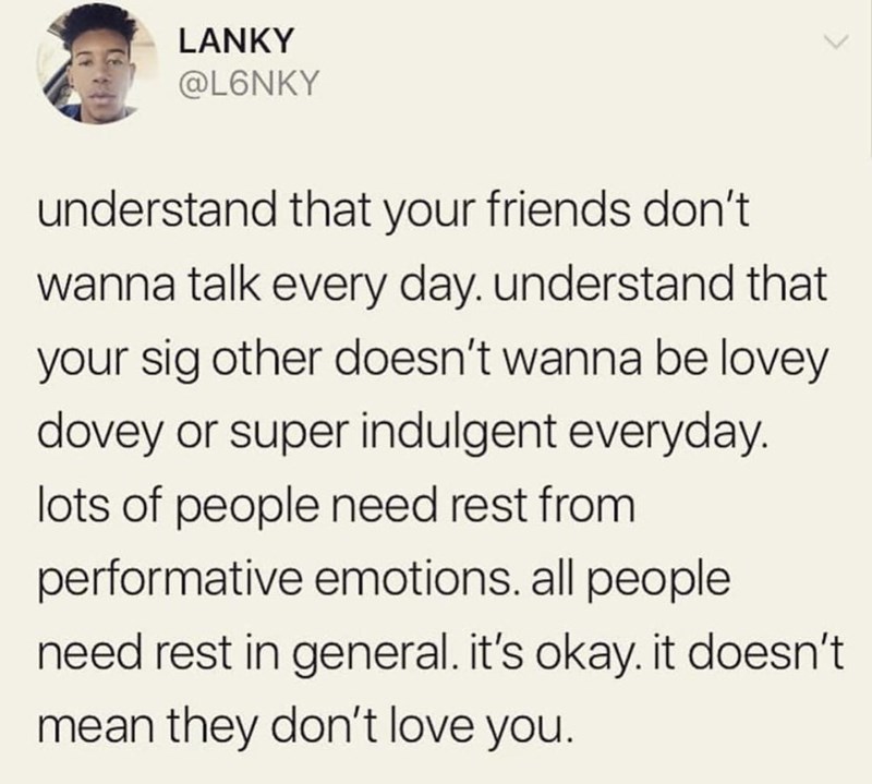 LANKY @L6NKY understand that your friends don't wanna talk every day. understand that your sig other doesn't wanna be lovey dovey or super indulgent everyday. lots of people need rest from performative emotions. all people need rest in general. it's okay. it doesn't mean they don't love you.
