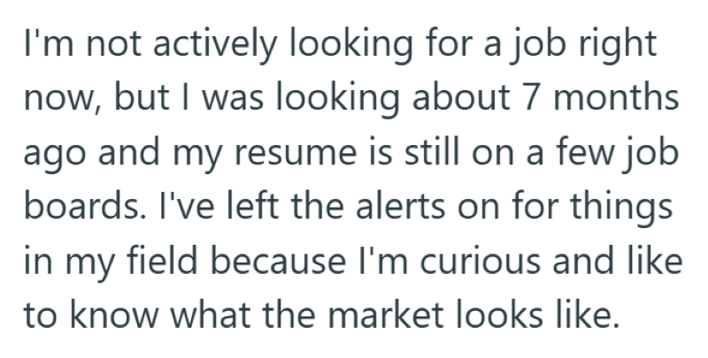 I'm not actively looking for a job right now, but I was looking about 7 months ago and my resume is still on a few job boards. I've left the alerts on for things in my field because I'm curious and like to know what the market looks like.