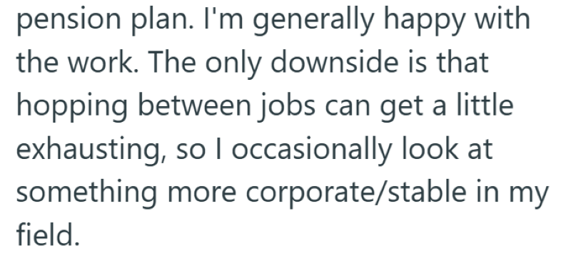 pension plan. I'm generally happy with the work. The only downside is that hopping between jobs can get a little exhausting, so I occasionally look at something more corporate/stable in my field.