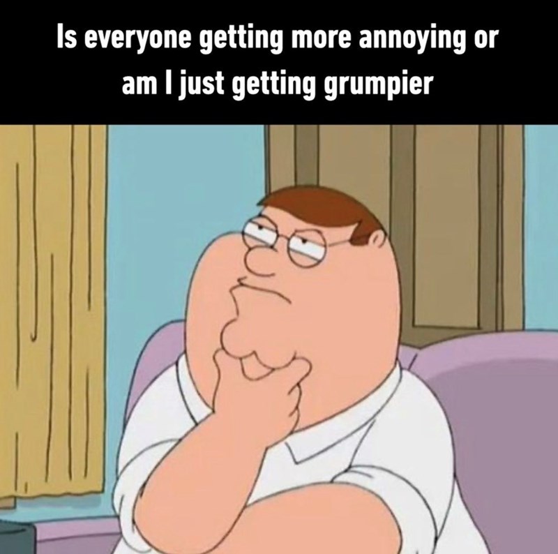 Is everyone getting more annoying or am I just getting grumpier