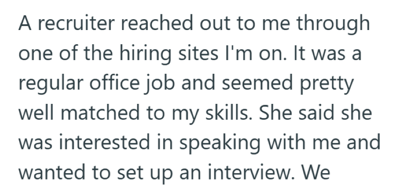 A recruiter reached out to me through one of the hiring sites I'm on. It was a regular office job and seemed pretty well matched to my skills. She said she was interested in speaking with me and wanted to set up an interview. We