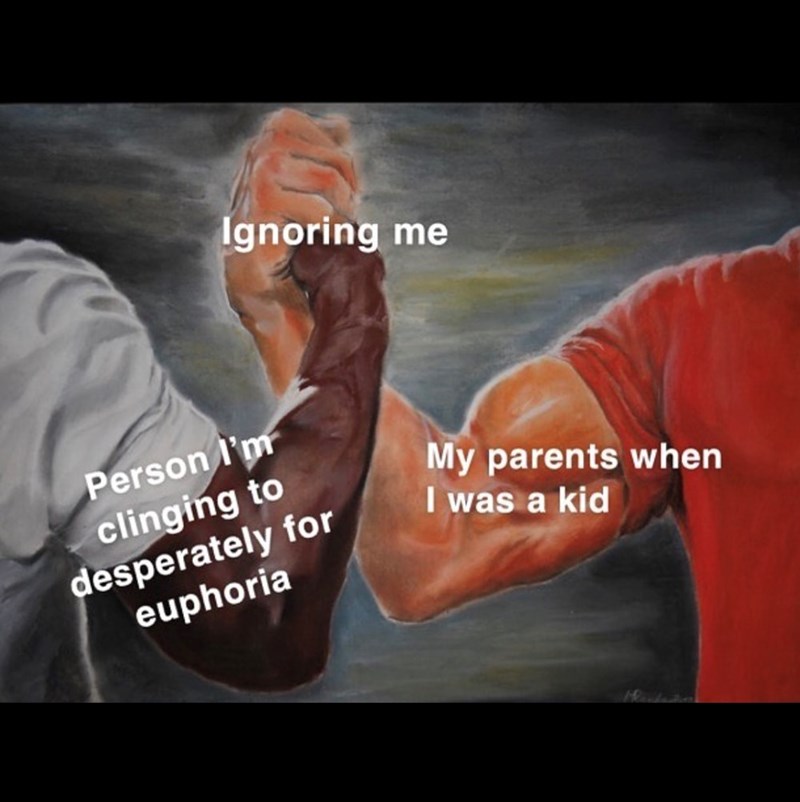 Ignoring me Person I'm clinging to desperately for euphoria My parents when I was a kid