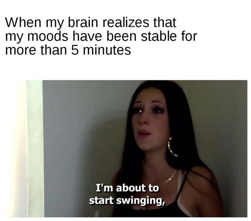 When my brain realizes that my moods have been stable for more than 5 minutes I'm about to start swinging,