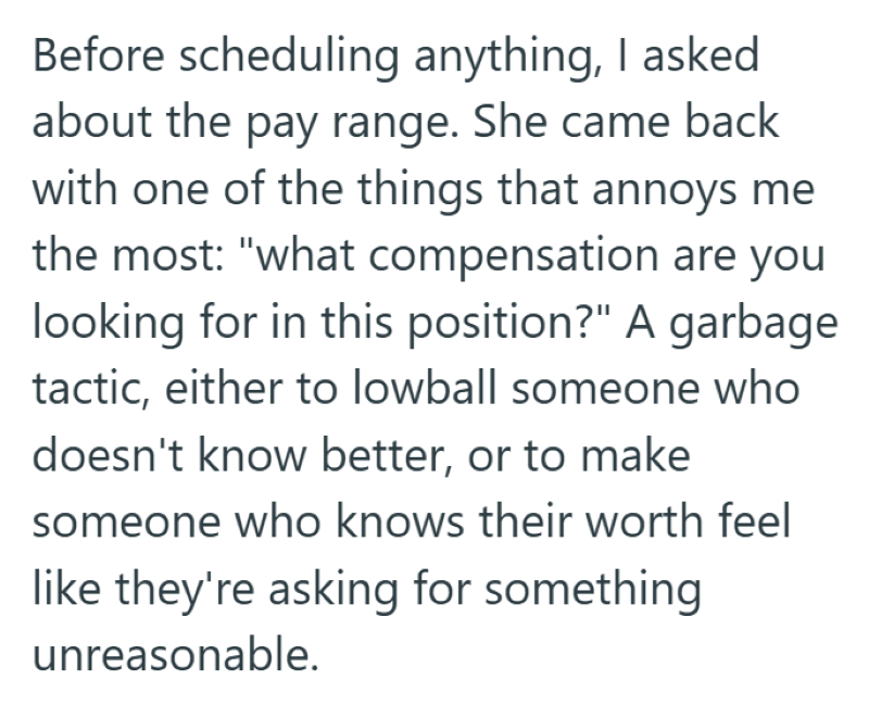 Before scheduling anything, I asked about the pay range. She came back with one of the things that annoys me the most: "what compensation are you looking for in this position?" A garbage tactic, either to lowball someone who doesn't know better, or to make someone who knows their worth feel like they're asking for something unreasonable.