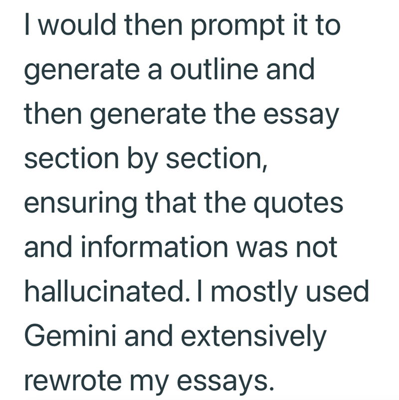I would then prompt it to generate a outline and then generate the essay section by section, ensuring that the quotes and information was not hallucinated. I mostly used Gemini and extensively rewrote my essays.