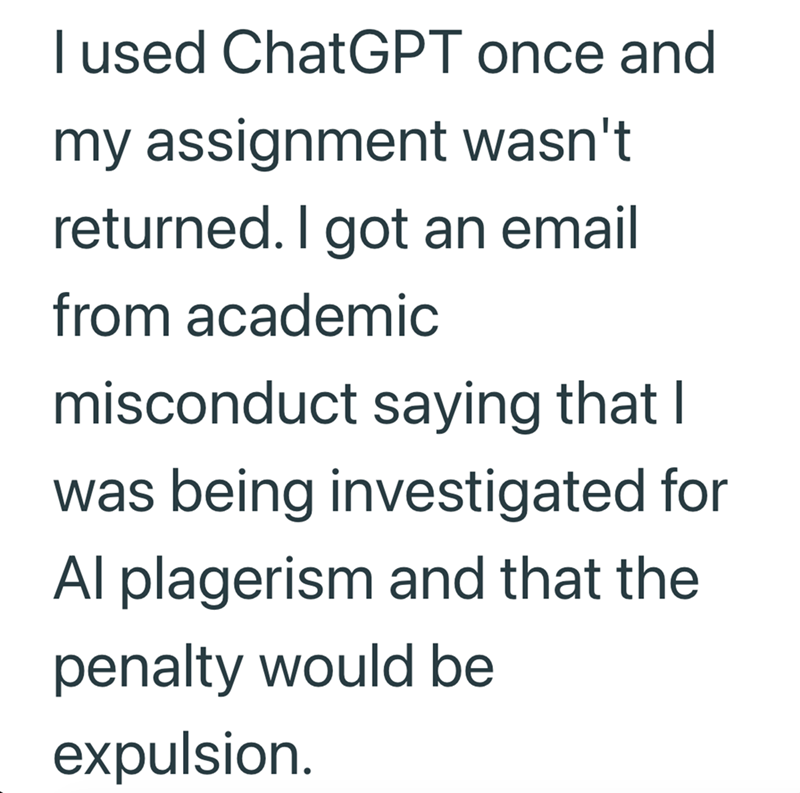 I used ChatGPT once and my assignment wasn't returned. I got an email from academic misconduct saying that I was being investigated for Al plagerism and that the penalty would be expulsion.