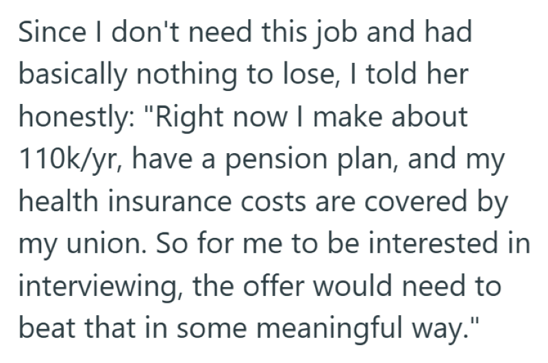 Since I don't need this job and had basically nothing to lose, I told her honestly: "Right now I make about 110k/yr, have a pension plan, and my health insurance costs are covered by my union. So for me to be interested in interviewing, the offer would need to beat that in some meaningful way."