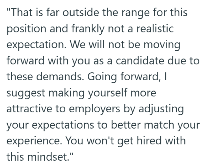 "That is far outside the range for this position and frankly not a realistic expectation. We will not be moving forward with you as a candidate due to these demands. Going forward, I suggest making yourself more attractive to employers by adjusting your expectations to better match your experience. You won't get hired with this mindset."