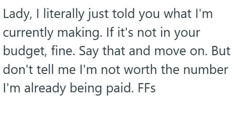 Lady, I literally just told you what I'm currently making. If it's not in your budget, fine. Say that and move on. But don't tell me I'm not worth the number I'm already being paid. FFs