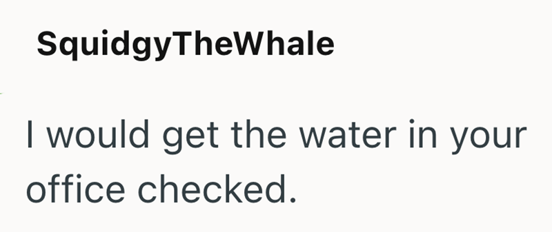 SquidgyTheWhale I would get the water in your office checked.