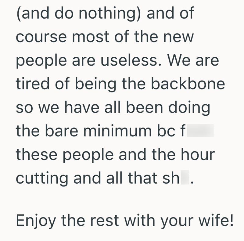 (and do nothing) and of course most of the new people are useless. We are tired of being the backbone so we have all been doing. the bare minimum bc f these people and the hour cutting and all that sh. Enjoy the rest with your wife!