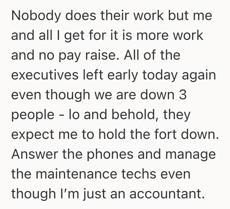 Nobody does their work but me and all I get for it is more work and no pay raise. All of the executives left early today again even though we are down 3 people lo and behold, they - expect me to hold the fort down. Answer the phones and manage the maintenance techs even though I'm just an accountant.