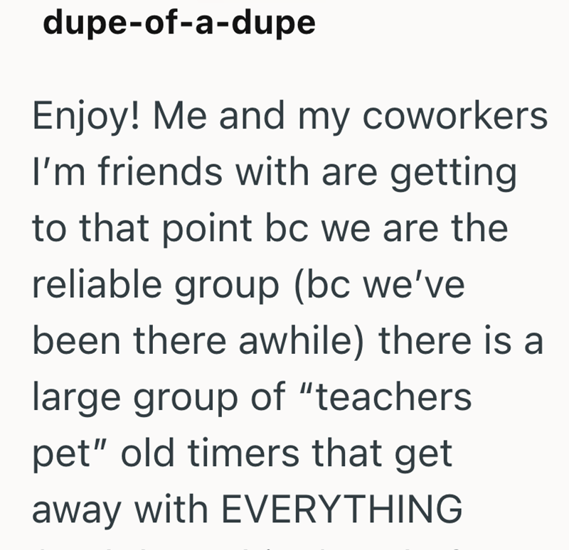 dupe-of-a-dupe Enjoy! Me and my coworkers I'm friends with are getting to that point bc we are the reliable group (bc we've been there awhile) there is a large group of "teachers pet" old timers that get away with EVERYTHING