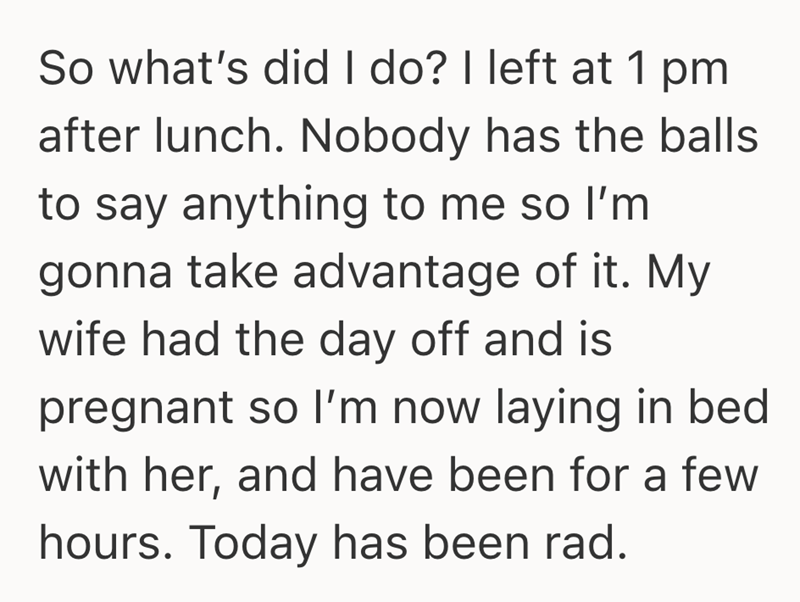 So what's did I do? I left at 1 pm after lunch. Nobody has the balls to say anything to me so I'm gonna take advantage of it. My wife had the day off and is pregnant so I'm now laying in bed with her, and have been for a few hours. Today has been rad.