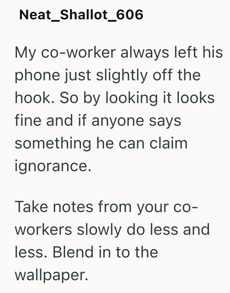Neat_Shallot_606 My co-worker always left his phone just slightly off the hook. So by looking it looks fine and if anyone says something he can claim ignorance. Take notes from your co- workers slowly do less and less. Blend in to the wallpaper.