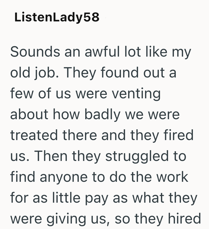 ListenLady58 Sounds an awful lot like my old job. They found out a few of us were venting about how badly we were treated there and they fired us. Then they struggled to find anyone to do the work for as little pay as what they were giving us, so they hired
