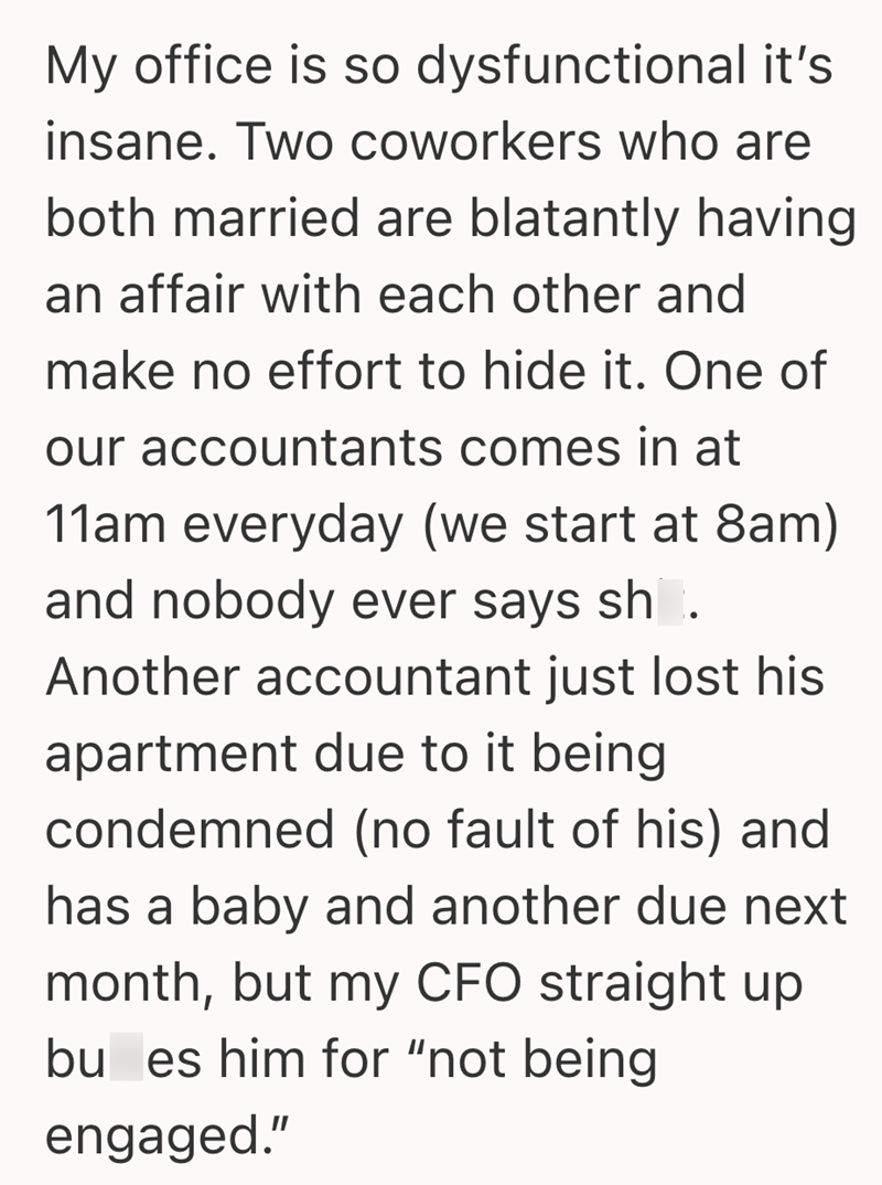 My office is so dysfunctional it's insane. Two coworkers who are both married are blatantly having an affair with each other and make no effort to hide it. One of our accountants comes in at 11am everyday (we start at 8am) and nobody ever says sh. Another accountant just lost his apartment due to it being condemned (no fault of his) and has a baby and another due next month, but my CFO straight up bu es him for "not being engaged."