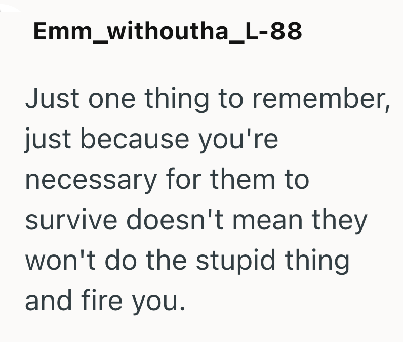 Emm_withoutha_L-88 Just one thing to remember, just because you're necessary for them to survive doesn't mean they won't do the stupid thing and fire you.