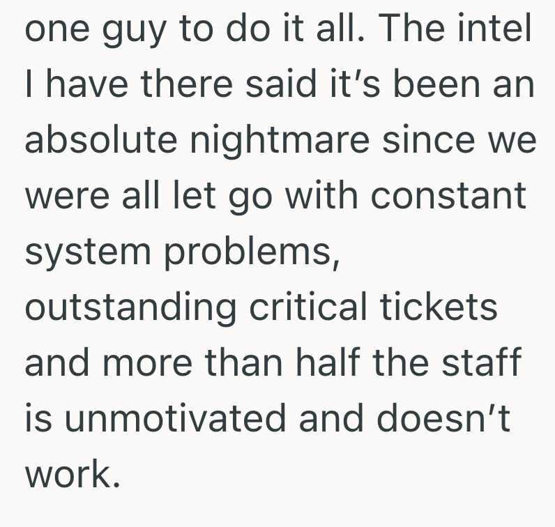 one guy to do it all. The intel I have there said it's been an absolute nightmare since we were all let go with constant system problems, outstanding critical tickets and more than half the staff is unmotivated and doesn't work.
