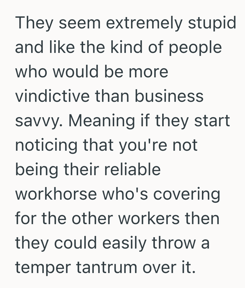 They seem extremely stupid and like the kind of people who would be more vindictive than business savvy. Meaning if they start. noticing that you're not being their reliable workhorse who's covering for the other workers then they could easily throw a temper tantrum over it.