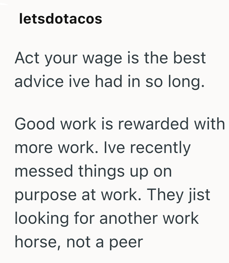letsdotacos Act your wage is the best advice ive had in so long. Good work is rewarded with more work. Ive recently messed things up on purpose at work. They jist looking for another work horse, not a peer