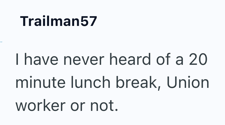 Trailman57 I have never heard of a 20 minute lunch break, Union worker or not.