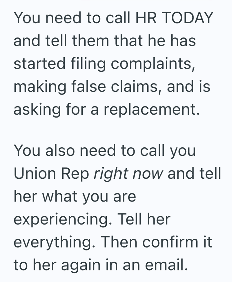 You need to call HR TODAY and tell them that he has started filing complaints, making false claims, and is asking for a replacement. You also need to call you Union Rep right now and tell her what you are experiencing. Tell her everything. Then confirm it to her again in an email.