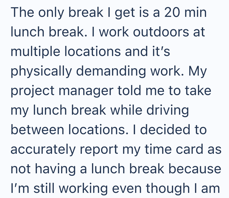 The only break I get is a 20 min lunch break. I work outdoors at multiple locations and it's physically demanding work. My project manager told me to take my lunch break while driving between locations. I decided to accurately report my time card as not having a lunch break because I'm still working even though I am